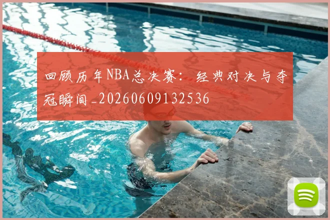 回顾历年NBA总决赛:经典对决与夺冠瞬间_20260609132536